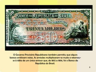 O Governo Provisório Republicano também permitiu que alguns bancos emitissem notas. As emissões multiplicaram-se muito e retornou-se à idéia de um único emissor que, de 1892 a 1896, foi o Banco da República do Brasil.  