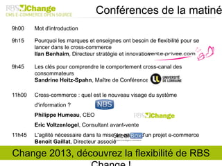 9h00 Mot d'introduction
9h15 Pourquoi les marques et enseignes ont besoin de flexibilité pour se
lancer dans le cross-commerce
Ilan Benhaim, Directeur stratégie et innovation
9h45 Les clés pour comprendre le comportement cross-canal des
consommateurs
Sandrine Heitz-Spahn, Maître de Conférences
11h00 Cross-commerce : quel est le nouveau visage du système
d'information ?
Philippe Humeau, CEO
Eric Voltzenlogel, Consultant avant-vente
11h45 L'agilité nécessaire dans la mise en œuvre d'un projet e-commerce
Benoit Gaillat, Directeur associé
Conférences de la matiné
Change 2013, découvrez la flexibilité de RBS
 