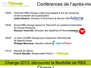 14h00 Comment RBS Change a déjà accompagné 6 ans de croissance
on-line du leader de la puériculture
Julien Navarro, Directeur E-Commerce & Service Clients
14h45 Quand RBS Change devient le "front-end" du système d'information
du Groupe Rossignol
Sauveur Incorvaia, Directeur des Systèmes d’Information
16h00 Le choix de RBS Change pour l'expansion internationale
de Régime Dukan
Philippe Mascaras, Directeur Général
17h15 Keynote de clôture
Franck Stauffer, Responsable Produit
Conférences de l’après-mid
Change 2013, découvrez la flexibilité de RBS
 