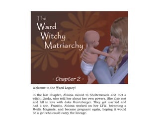 Welcome to the Ward Legacy!
In the last chapter, Abiona moved to Shelterwoods and met a
witch, Linda, who told her about her own powers. She also met
and fell in love with Jake Huntzberger. They got married and
had a son, Francis. Abiona worked on her LTW, becoming a
Media Magnate, and became pregnant again, hoping it would
be a girl who could carry the lineage.
 