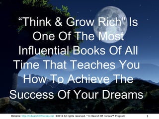 “Think & Grow Rich” Is
    One Of The Most
 Influential Books Of All
Time That Teaches You
  How To Achieve The
Success Of Your Dreams
Website: http://InSearchOfHeroes.net ©2012 All rights reserved. * In Search Of Heroes™ Program   1
 