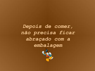Depois de comer, não precisa ficar abraçado com a embalagem 