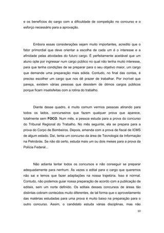 10
e os benefícios do cargo com a dificuldade de competição no concurso e o
esforço necessário para a aprovação.
Embora essas considerações sejam muito importantes, acredito que o
fator primordial que deve orientar a escolha de cada um é o interesse e a
afinidade pelas atividades do futuro cargo. É perfeitamente aceitável que um
aluno opte por ingressar num cargo público no qual não tenha muito interesse,
para que tenha condições de se preparar para o seu objetivo maior, um cargo
que demande uma preparação mais sólida. Contudo, no final das contas, é
preciso escolher um cargo que nos dê prazer de trabalhar. Por incrível que
pareça, existem várias pessoas que desistem de ótimos cargos públicos
porque ficam insatisfeitas com a rotina do trabalho.
Diante desse quadro, é muito comum vermos pessoas atirando para
todos os lados, concurseiros que fazem qualquer prova que aparece,
totalmente sem FOCO. Num mês, a pessoa estuda para a prova do concurso
do Tribunal Regional do Trabalho. No mês seguinte, ela se prepara para a
prova do Corpo de Bombeiros. Depois, emenda com a prova de fiscal de ICMS
de algum estado. Daí, tenta um concurso da área de Tecnologia da Informação
na Petrobrás. Se não dá certo, estuda mais um ou dois meses para a prova da
Polícia Federal...
Não adianta tentar todos os concursos e não conseguir se preparar
adequadamente para nenhum. Às vezes o edital para o cargo que queremos
não sai e temos que fazer adaptações na nossa trajetória. Isso é normal.
Contudo, não podemos guiar nossa preparação de acordo com a publicação de
editais, sem um norte definido. Os editais desses concursos de áreas tão
distintas cobram conteúdos muito diferentes, de tal forma que o aproveitamento
das matérias estudadas para uma prova é muito baixo na preparação para o
outro concurso. Assim, o candidato estuda várias disciplinas, mas não
 