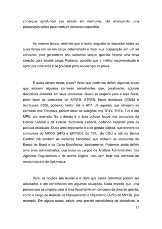 11
consegue aprofundar seu estudo em nenhuma, não alcançando uma
preparação sólida para nenhum concurso específico.
Ao mesmo tempo, entendo que é muito angustiante depositar todas as
suas fichas em só um cargo determinado e focar sua preparação em um só
concurso, pois geralmente não sabemos sequer quando haverá uma nova
seleção para aquele cargo. Portanto, acredito que a melhor recomendação é
optar por uma área e se preparar para aquele tipo de prova.
E quais seriam essas áreas? Acho que podemos definir algumas áreas
que incluem algumas carreiras semelhantes que, geralmente, cobram
disciplinas similares em seus concursos. Quem se prepara para a área fiscal,
pode fazer os concursos de AFRFB, ATRFB, fiscos estaduais (ICMS) e
municipais (ISS), podendo tentar até o AFT. Já aqueles que almejam as
carreiras dos Tribunais, podem focar as seleções dos TRTs, TREs, TJs e até
MPU, por exemplo. Se o desejo é a área policial, foque nos concursos da
Polícia Federal e da Polícia Rodoviária Federal, podendo expandir para as
polícias estaduais. Outra área importante é a de gestão pública, que envolve os
concursos do MPOG (APO e EPPGG), do TCU, da CGU e até do Banco
Central. Há também as carreiras bancárias, que incluem os concursos do
Banco do Brasil e da Caixa Econômica, basicamente. Podemos ainda definir
uma área administrativa, que inclui os cargos de Analista Administrativo das
Agências Reguladoras e de outros órgãos. Isso sem falar nas carreiras de
magistratura e da diplomacia.
Bom, as opções são muitas e é claro que esses caminhos podem ser
adaptados e até combinados em algumas situações. Nada impede que uma
pessoa que se prepara para a área fiscal tente um concurso da área de gestão,
como o cargo de Analista de Planejamento e Orçamento (APO) do MPOG, por
exemplo. Em alguns casos, existe uma grande coincidência de disciplinas, o
 