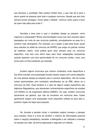 12
que favorece o candidato. Não existem limites fixos, o que não dá é para o
aluno querer se preparar para todo e qualquer concurso. Aquele que tem foco
sempre levará vantagem. Como disse o filósofo, “nenhum vento sopra a favor
de quem não sabe para onde ir”.
Decidida a área para a qual o candidato deseja se preparar, como
organizar a preparação? Minha recomendação é para que seus estudos sejam
planejados em cima do seu concurso preferido, principalmente se esse for o
certame mais abrangente. Por exemplo, se a opção é pela área fiscal, paute
seus estudos no edital do concurso de AFRFB, que exige um grande número
de matérias. Assim, você poderá guiar seus estudos para um concurso
específico, mas terá uma ótima base para fazer adaptações necessárias
quando aparecer uma boa oportunidade de um concurso similar, como uma
prova para um fisco estadual, por exemplo.
Existem alguns concursos que cobram conteúdos muito específicos e
fica difícil conciliar uma preparação focada nesses cargos com outras seleções.
Se uma pessoa deseja se preparar para a carreira diplomática, não há muitas
outras oportunidades com conteúdos semelhantes ao do IRBr, talvez só o
concurso da Abin. Esse também é o caso de alguns cargos específicos das
Agências Reguladoras, que demandam conhecimentos específicos de aviação
civil (ANAC) ou de engenharia elétrica (ANEEL). Ou seja, existem concursos
tipicamente sui generis, que não se encaixam em nenhuma área. Esses
geralmente exigem uma preparação muito específica voltada só para eles e,
portanto, fogem da regra aqui proposta.
Ok, tomada a decisão inicial, o candidato poderá começar a planejar
seus estudos. Essa é a hora de recolher o máximo de informações possível
sobre o cargo(s) almejado(s), escolher a bibliografia a ser utilizada e começar
os estudos pra valer, de forma organizada e seguindo um método.
 