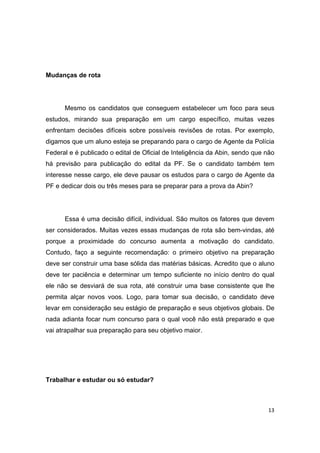 13
Mudanças de rota
Mesmo os candidatos que conseguem estabelecer um foco para seus
estudos, mirando sua preparação em um cargo específico, muitas vezes
enfrentam decisões difíceis sobre possíveis revisões de rotas. Por exemplo,
digamos que um aluno esteja se preparando para o cargo de Agente da Polícia
Federal e é publicado o edital de Oficial de Inteligência da Abin, sendo que não
há previsão para publicação do edital da PF. Se o candidato também tem
interesse nesse cargo, ele deve pausar os estudos para o cargo de Agente da
PF e dedicar dois ou três meses para se preparar para a prova da Abin?
Essa é uma decisão difícil, individual. São muitos os fatores que devem
ser considerados. Muitas vezes essas mudanças de rota são bem-vindas, até
porque a proximidade do concurso aumenta a motivação do candidato.
Contudo, faço a seguinte recomendação: o primeiro objetivo na preparação
deve ser construir uma base sólida das matérias básicas. Acredito que o aluno
deve ter paciência e determinar um tempo suficiente no início dentro do qual
ele não se desviará de sua rota, até construir uma base consistente que lhe
permita alçar novos voos. Logo, para tomar sua decisão, o candidato deve
levar em consideração seu estágio de preparação e seus objetivos globais. De
nada adianta focar num concurso para o qual você não está preparado e que
vai atrapalhar sua preparação para seu objetivo maior.
Trabalhar e estudar ou só estudar?
 