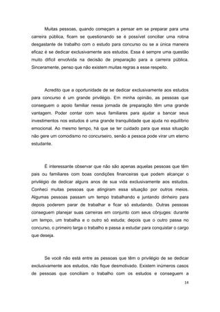 14
Muitas pessoas, quando começam a pensar em se preparar para uma
carreira pública, ficam se questionando se é possível conciliar uma rotina
desgastante de trabalho com o estudo para concurso ou se a única maneira
eficaz é se dedicar exclusivamente aos estudos. Essa é sempre uma questão
muito difícil envolvida na decisão de preparação para a carreira pública.
Sinceramente, penso que não existem muitas regras a esse respeito.
Acredito que a oportunidade de se dedicar exclusivamente aos estudos
para concurso é um grande privilégio. Em minha opinião, as pessoas que
conseguem o apoio familiar nessa jornada de preparação têm uma grande
vantagem. Poder contar com seus familiares para ajudar a bancar seus
investimentos nos estudos é uma grande tranquilidade que ajuda no equilíbrio
emocional. Ao mesmo tempo, há que se ter cuidado para que essa situação
não gere um comodismo no concurseiro, senão a pessoa pode virar um eterno
estudante.
É interessante observar que não são apenas aquelas pessoas que têm
pais ou familiares com boas condições financeiras que podem alcançar o
privilégio de dedicar alguns anos de sua vida exclusivamente aos estudos.
Conheci muitas pessoas que atingiram essa situação por outros meios.
Algumas pessoas passam um tempo trabalhando e juntando dinheiro para
depois poderem parar de trabalhar e ficar só estudando. Outras pessoas
conseguem planejar suas carreiras em conjunto com seus cônjuges: durante
um tempo, um trabalha e o outro só estuda; depois que o outro passa no
concurso, o primeiro larga o trabalho e passa a estudar para conquistar o cargo
que deseja.
Se você não está entre as pessoas que têm o privilégio de se dedicar
exclusivamente aos estudos, não fique desmotivado. Existem inúmeros casos
de pessoas que conciliam o trabalho com os estudos e conseguem a
 