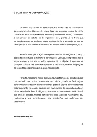 18
2. DICAS BÁSICAS DE PREPARAÇÃO
Em minha experiência de concurseiro, tive muita sorte de encontrar um
bom material sobre técnicas de estudo logo nos primeiros meses de minha
preparação: as dicas do Alexandre Meirelles (recomendo a leitura). O método e
o planejamento do estudo são tão importantes que, quando vejo a forma que
eu estudava antes de conhecer essas técnicas, tenho a sensação de que os
meus primeiros dois meses de estudo foram inúteis, totalmente desperdiçados.
As técnicas de preparação são importantíssimas para organizar o tempo
dedicado aos estudos e melhorar o aprendizado. Contudo, o importante não é
seguir à risca o que um ou outro professor diz, o objetivo é aprender os
princípios contidos nas técnicas e aplicá-los a seu estudo, fazendo adaptações
ao seu estilo de aprendizagem e à sua necessidade.
Portanto, repassarei nesse capítulo algumas técnicas de estudo básicas
que aprendi com outros professores em minha jornada e farei alguns
acréscimos baseados em minha experiência pessoal. Depois apresentarei mais
detalhadamente, no terceiro capítulo, um novo método de estudo baseado em
minha experiência. Essa é a lógica do processo: adote o máximo de técnicas à
sua rotina de estudos. Quando perceber que elas não estão maximizando seu
rendimento e sua aprendizagem, faça adaptações que melhorem seu
desempenho.
Ambiente de estudo
 
