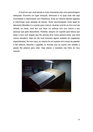 19
O local em que você estuda é muito importante para uma aprendizagem
adequada. Encontre um lugar tranquilo, silencioso e no qual você não seja
incomodado e interrompido com frequência. Evite ao máximo atender ligações
e interromper suas sessões de estudo. Outra recomendação muito legal do
Alexandre Meirelles é o suporte para a leitura. Quando você lê um livro com ele
deitado na mesa, você tem que fazer um esforço com sua coluna e seu
pescoço que gera desconforto. Portanto, adquira um suporte para leitura que
deixe o livro num ângulo que lhe permita lê-lo numa postura ereta, que será
menos cansativa. Hoje em dia você encontra alguns modelos em papelarias
especializadas. No meu caso, eu mesmo fiz um suporte com caixas de papelão
e fita adesiva. Recortei o papelão no formato que eu queria com estilete e
passei fita adesiva para colar. Veja abaixo o resultado nas fotos do meu
suporte:
 