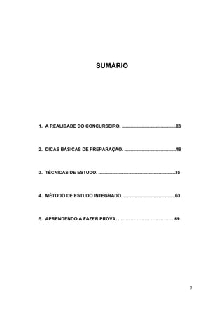 2
SUMÁRIO
1. A REALIDADE DO CONCURSEIRO. ...........................................03
2. DICAS BÁSICAS DE PREPARAÇÃO. .........................................18
3. TÉCNICAS DE ESTUDO. .............................................................35
4. MÉTODO DE ESTUDO INTEGRADO. .........................................60
5. APRENDENDO A FAZER PROVA. .............................................69
 
