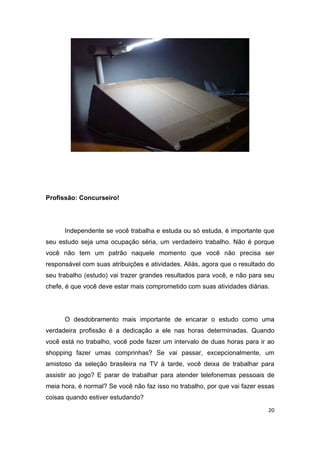 20
Profissão: Concurseiro!
Independente se você trabalha e estuda ou só estuda, é importante que
seu estudo seja uma ocupação séria, um verdadeiro trabalho. Não é porque
você não tem um patrão naquele momento que você não precisa ser
responsável com suas atribuições e atividades. Aliás, agora que o resultado do
seu trabalho (estudo) vai trazer grandes resultados para você, e não para seu
chefe, é que você deve estar mais comprometido com suas atividades diárias.
O desdobramento mais importante de encarar o estudo como uma
verdadeira profissão é a dedicação a ele nas horas determinadas. Quando
você está no trabalho, você pode fazer um intervalo de duas horas para ir ao
shopping fazer umas comprinhas? Se vai passar, excepcionalmente, um
amistoso da seleção brasileira na TV à tarde, você deixa de trabalhar para
assistir ao jogo? E parar de trabalhar para atender telefonemas pessoais de
meia hora, é normal? Se você não faz isso no trabalho, por que vai fazer essas
coisas quando estiver estudando?
 