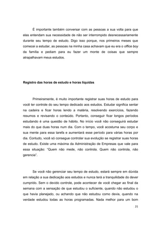 21
É importante também conversar com as pessoas a sua volta para que
elas entendam sua necessidade de não ser interrompido desnecessariamente
durante seu tempo de estudo. Digo isso porque, nos primeiros meses que
comecei a estudar, as pessoas na minha casa achavam que eu era o office boy
da família e pediam para eu fazer um monte de coisas que sempre
atrapalhavam meus estudos.
Registro das horas de estudo e horas líquidas
Primeiramente, é muito importante registrar suas horas de estudo para
você ter controle do seu tempo dedicado aos estudos. Estudar significa sentar
na cadeira e ficar horas lendo a matéria, resolvendo exercícios, fazendo
resumos e revisando o conteúdo. Portanto, conseguir ficar longos períodos
estudando é uma questão de hábito. No início você não conseguirá estudar
mais do que duas horas num dia. Com o tempo, você acostuma seu corpo e
sua mente para essa tarefa e aumentará esse período para várias horas por
dia. Contudo, você só consegue controlar sua evolução se registrar suas horas
de estudo. Existe uma máxima da Administração de Empresas que vale para
essa situação: “Quem não mede, não controla. Quem não controla, não
gerencia”.
Se você não gerenciar seu tempo de estudo, estará sempre em dúvida
em relação a sua dedicação aos estudos e nunca terá a tranquilidade do dever
cumprido. Sem o devido controle, pode acontecer de você chegar ao final da
semana com a sensação de que estudou o suficiente, quando não estudou o
que havia planejado, ou achando que não estudou como devia, quando na
verdade estudou todas as horas programadas. Nada melhor para um bom
 