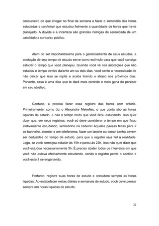 22
concurseiro do que chegar no final da semana e fazer o somatório das horas
estudadas e confirmar que estudou fielmente a quantidade de horas que havia
planejado. A dúvida e a incerteza são grandes inimigas da serenidade de um
candidato a concurso público.
Além de ser importantíssima para o gerenciamento de seus estudos, a
anotação de seu tempo de estudo serve como estímulo para que você consiga
estudar o tempo que você planejou. Quando você vê nas anotações que não
estudou o tempo devido durante um ou dois dias, você sente a necessidade de
não deixar que isso se repita e acaba tirando o atraso nos próximos dias.
Portanto, essa é uma dica que te dará mais controle e mais gana de persistir
em seu objetivo.
Contudo, é preciso fazer esse registro das horas com critério.
Primeiramente, como diz o Alexandre Meirelles, o que conta são as horas
líquidas de estudo, e não o tempo bruto que você ficou estudando. Isso quer
dizer que, em seus registros, você só deve considerar o tempo em que ficou
efetivamente estudando, sentadinho na cadeira! Aquelas pausas feitas para ir
ao banheiro, atender a um telefonema, fazer um lanche ou tomar banho devem
ser deduzidas do tempo de estudo, para que o registro seja fiel à realidade.
Logo, se você começou estudar às 19h e parou às 22h, isso não quer dizer que
você estudou necessariamente 3h. É preciso abater todos os intervalos em que
você não estava efetivamente estudando, senão o registro perde o sentido e
você estará se enganando.
Portanto, registre suas horas de estudo e considere sempre as horas
líquidas. Ao estabelecer metas diárias e semanais de estudo, você deve pensar
sempre em horas líquidas de estudo.
 