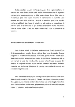 23
Outra questão é que, em minha opinião, você deve separar as horas de
cursinho das horas de estudo em casa. No meu tempo de estudo, eu registrava
minhas horas desconsiderando as três horas diárias do cursinho que eu
frequentava, pois vale aquela máxima do concurseiro: no cursinho você
entende, em casa você aprende! No final da semana, quando eu fechava
minha contabilidade das horas de estudo, eu até anotava as horas totais de
cursinho para ter a sensação de que eu estava estudando muito, mas minha
meta de estudo estava focada nas horas de estudo em casa, independente do
cursinho.
Não estude mais que duas horas consecutivas
Uma dica de estudo fundamental para maximizar o seu aprendizado é
dividir seu estudo em sessões de, no máximo, duas horas de estudo. Ou seja,
programe-se para fazer intervalos de, no mínimo, quinze minutos a cada duas
horas. Nós estamos acostumados a assistir programas de televisão em que há
um intervalo a cada dez minutos. Nas escolas e faculdades, as aulas têm
duração de cinquenta minutos ou, no máximo, uma hora e quarenta. Portanto,
é natural que tenhamos dificuldade de manter a concentração durante um
período muito prolongado.
Será preciso se esforçar para conseguir ficar concentrado durante duas
horas. Esse é um esforço necessário. Todavia, não prolongue seu estudo além
disso, pois seu rendimento cairá drasticamente e sua concentração na matéria
ficará comprometida. Desse modo, programe-se para fazer intervalos de pelo
menos 15 minutos a cada duas horas de estudo.
 