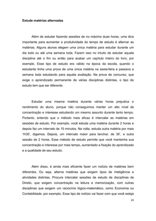 24
Estude matérias alternadas
Além de estudar fazendo sessões de no máximo duas horas, uma dica
importante para aumentar a produtividade do tempo de estudo é alternar as
matérias. Alguns alunos elegem uma única matéria para estudar durante um
dia todo ou até uma semana toda. Fazem isso no intuito de estudar aquela
disciplina até o fim ou então para acabar um capítulo inteiro do livro, por
exemplo. Esse tipo de estudo era válido na época da escola, quando o
estudante tinha uma prova de uma única matéria na sexta-feira e passava a
semana toda estudando para aquela avaliação. Na prova de concurso, que
exige o aprendizado permanente de várias disciplinas distintas, o tipo de
estudo tem que ser diferente.
Estudar uma mesma matéria durante várias horas prejudica o
rendimento do aluno, porque não conseguimos manter um alto nível de
concentração e interesse estudando um mesmo assunto durante tanto tempo.
Portanto, entendo que o método mais eficaz é intercalar as matérias em
sessões de estudo. Por exemplo, você estuda uma matéria durante 2 horas e
depois faz um intervalo de 15 minutos. Na volta, estuda outra matéria por mais
1h30’, digamos. Depois, um intervalo maior para lanchar, de 30’, e outra
sessão de 2 horas. Esse método de estudo permite que você mantenha sua
concentração e interesse por mais tempo, aumentado a fixação do aprendizado
e a qualidade de seu estudo.
Além disso, é ainda mais eficiente fazer um rodízio de matérias bem
diferentes. Ou seja, alterne matérias que exigem tipos de inteligência e
atividades distintas. Procure intercalar sessões de estudo de disciplinas de
Direito, que exigem concentração na leitura e memorização, com outras
disciplinas que exigem um raciocínio lógico-matemático, como Economia ou
Contabilidade, por exemplo. Esse tipo de rodízio vai fazer com que você esteja
 