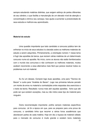 25
sempre estudando matérias distintas, que exigem esforço de partes diferentes
do seu cérebro, o que facilita a manutenção de um elevado nível de atenção e
concentração e diminui seu cansaço. Isso ajuda a aumentar a produtividade de
seus estudos e melhora seu aprendizado.
Material de estudo
Uma questão importante que todo candidato a concurso público tem de
enfrentar no início de seus estudos é a decisão sobre os melhores materiais de
estudo a serem adquiridos. Primeiramente, a orientação número 1 nesse tema
é fugir das apostilas de banca, que reúnem várias matérias de um determinado
concurso numa só apostila. No início, como os alunos não estão familiarizados
com o mundo dos concursos e não conhecem os melhores materiais, muitos
acabam recorrendo a essa alternativa mais fácil que parece resolver todos os
problemas num só material.
Eu fui um desses. Comprei logo duas apostilas, uma para “Técnico do
Bacen” e outra para “Analista do Bacen”. Logo nas primeiras leituras percebi
um monte de erros no material e contradições entre respostas dos exercícios e
o texto da teoria. Resultado: nunca mais abri aquelas apostilas. Acho que até
pode ser que existam exceções, mas eu não indico esse tipo de material para
ninguém.
Outra recomendação importante: prefira sempre materiais específicos
para concurso. Já foi a época em que, para se preparar para uma prova de
concurso, o candidato tinha que recorrer a vários livros acadêmicos que
abordavam partes de cada matéria. Hoje em dia a riqueza de material voltado
para o mercado de concurso é muito grande e existem bons materiais
 