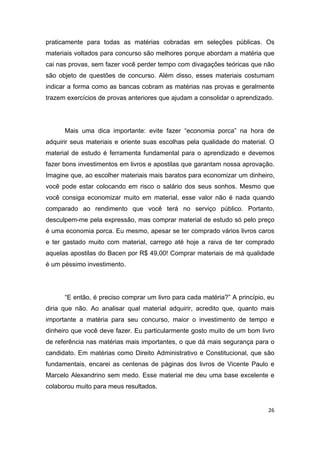 26
praticamente para todas as matérias cobradas em seleções públicas. Os
materiais voltados para concurso são melhores porque abordam a matéria que
cai nas provas, sem fazer você perder tempo com divagações teóricas que não
são objeto de questões de concurso. Além disso, esses materiais costumam
indicar a forma como as bancas cobram as matérias nas provas e geralmente
trazem exercícios de provas anteriores que ajudam a consolidar o aprendizado.
Mais uma dica importante: evite fazer “economia porca” na hora de
adquirir seus materiais e oriente suas escolhas pela qualidade do material. O
material de estudo é ferramenta fundamental para o aprendizado e devemos
fazer bons investimentos em livros e apostilas que garantam nossa aprovação.
Imagine que, ao escolher materiais mais baratos para economizar um dinheiro,
você pode estar colocando em risco o salário dos seus sonhos. Mesmo que
você consiga economizar muito em material, esse valor não é nada quando
comparado ao rendimento que você terá no serviço público. Portanto,
desculpem-me pela expressão, mas comprar material de estudo só pelo preço
é uma economia porca. Eu mesmo, apesar se ter comprado vários livros caros
e ter gastado muito com material, carrego até hoje a raiva de ter comprado
aquelas apostilas do Bacen por R$ 49,00! Comprar materiais de má qualidade
é um péssimo investimento.
“E então, é preciso comprar um livro para cada matéria?” A princípio, eu
diria que não. Ao analisar qual material adquirir, acredito que, quanto mais
importante a matéria para seu concurso, maior o investimento de tempo e
dinheiro que você deve fazer. Eu particularmente gosto muito de um bom livro
de referência nas matérias mais importantes, o que dá mais segurança para o
candidato. Em matérias como Direito Administrativo e Constitucional, que são
fundamentais, encarei as centenas de páginas dos livros de Vicente Paulo e
Marcelo Alexandrino sem medo. Esse material me deu uma base excelente e
colaborou muito para meus resultados.
 