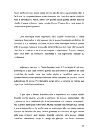 31
novos conhecimentos deixa nosso cérebro aberto para o aprendizado. Daí, a
facilidade de compreensão aumenta o interesse pela disciplina e estimula ainda
mais o aprendizado. Assim, damos um grande passo quando saímos daquele
círculo vicioso e entramos nesse círculo virtuoso. E como fazer para gostar de
uma matéria que eu já odeio?
Uma estratégia muito importante para superar resistências a certas
matérias e desenvolver o interesse por elas é a aproximação dos conteúdos da
disciplina à sua realidade cotidiana. Quando você consegue construir pontes
entre a teoria da matéria e a sua vida, certamente você terá mais interesse pela
disciplina e começará a se abrir para aquele conhecimento. Portanto, busque
fazer links entre os conteúdos estudados e sua experiência pessoal ou
profissional.
Vejamos o exemplo do Direito Previdenciário. A Previdência Social é um
sistema para o qual você contribui quando está trabalhando e gozando de boas
condições de saúde, para que tenha direito a benefícios quando as
adversidades da vida impedirem que você tenha condições de prover a própria
subsistência. O Direito Previdenciário surge como o conjunto de regras que
organiza e disciplina esse sistema.
E por que o Direito Previdenciário é importante em nossas vidas?
Quando somos jovens, vivendo a plenitude de nossas capacidades, não
costumamos dar a devida atenção à necessidade de nos preparar para quando
não tivermos condições de trabalhar. Muitas pessoas não planejam sua velhice
e acabam dependendo da família para ser sustentado. Não raro essas pessoas
acabam se tornando um peso para os parentes. Essa é uma situação terrível
pela qual ninguém quer passar. Quando paramos para pensar nessas
questões, certamente surge o desejo de planejar um futuro tranquilo,
 