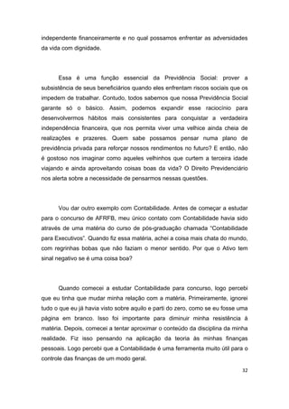 32
independente financeiramente e no qual possamos enfrentar as adversidades
da vida com dignidade.
Essa é uma função essencial da Previdência Social: prover a
subsistência de seus beneficiários quando eles enfrentam riscos sociais que os
impedem de trabalhar. Contudo, todos sabemos que nossa Previdência Social
garante só o básico. Assim, podemos expandir esse raciocínio para
desenvolvermos hábitos mais consistentes para conquistar a verdadeira
independência financeira, que nos permita viver uma velhice ainda cheia de
realizações e prazeres. Quem sabe possamos pensar numa plano de
previdência privada para reforçar nossos rendimentos no futuro? E então, não
é gostoso nos imaginar como aqueles velhinhos que curtem a terceira idade
viajando e ainda aproveitando coisas boas da vida? O Direito Previdenciário
nos alerta sobre a necessidade de pensarmos nessas questões.
Vou dar outro exemplo com Contabilidade. Antes de começar a estudar
para o concurso de AFRFB, meu único contato com Contabilidade havia sido
através de uma matéria do curso de pós-graduação chamada “Contabilidade
para Executivos”. Quando fiz essa matéria, achei a coisa mais chata do mundo,
com regrinhas bobas que não faziam o menor sentido. Por que o Ativo tem
sinal negativo se é uma coisa boa?
Quando comecei a estudar Contabilidade para concurso, logo percebi
que eu tinha que mudar minha relação com a matéria. Primeiramente, ignorei
tudo o que eu já havia visto sobre aquilo e parti do zero, como se eu fosse uma
página em branco. Isso foi importante para diminuir minha resistência à
matéria. Depois, comecei a tentar aproximar o conteúdo da disciplina da minha
realidade. Fiz isso pensando na aplicação da teoria às minhas finanças
pessoais. Logo percebi que a Contabilidade é uma ferramenta muito útil para o
controle das finanças de um modo geral.
 