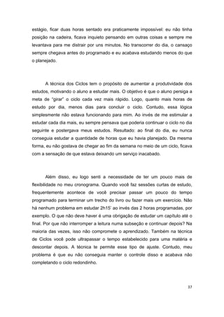 37
estágio, ficar duas horas sentado era praticamente impossível: eu não tinha
posição na cadeira, ficava inquieto pensando em outras coisas e sempre me
levantava para me distrair por uns minutos. No transcorrer do dia, o cansaço
sempre chegava antes do programado e eu acabava estudando menos do que
o planejado.
A técnica dos Ciclos tem o propósito de aumentar a produtividade dos
estudos, motivando o aluno a estudar mais. O objetivo é que o aluno persiga a
meta de “girar” o ciclo cada vez mais rápido. Logo, quanto mais horas de
estudo por dia, menos dias para concluir o ciclo. Contudo, essa lógica
simplesmente não estava funcionando para mim. Ao invés de me estimular a
estudar cada dia mais, eu sempre pensava que poderia continuar o ciclo no dia
seguinte e postergava meus estudos. Resultado: ao final do dia, eu nunca
conseguia estudar a quantidade de horas que eu havia planejado. Da mesma
forma, eu não gostava de chegar ao fim da semana no meio de um ciclo, ficava
com a sensação de que estava deixando um serviço inacabado.
Além disso, eu logo senti a necessidade de ter um pouco mais de
flexibilidade no meu cronograma. Quando você faz sessões curtas de estudo,
frequentemente acontece de você precisar passar um pouco do tempo
programado para terminar um trecho do livro ou fazer mais um exercício. Não
há nenhum problema em estudar 2h15’ ao invés das 2 horas programadas, por
exemplo. O que não deve haver é uma obrigação de estudar um capítulo até o
final. Por que não interromper a leitura numa subseção e continuar depois? Na
maioria das vezes, isso não compromete o aprendizado. Também na técnica
de Ciclos você pode ultrapassar o tempo estabelecido para uma matéria e
descontar depois. A técnica te permite esse tipo de ajuste. Contudo, meu
problema é que eu não conseguia manter o controle disso e acabava não
completando o ciclo redondinho.
 