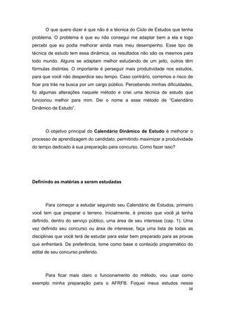 38
O que quero dizer é que não é a técnica do Ciclo de Estudos que tenha
problema. O problema é que eu não consegui me adaptar bem a ela e logo
percebi que eu podia melhorar ainda mais meu desempenho. Esse tipo de
técnica de estudo tem essa dinâmica, os resultados não são os mesmos para
todo mundo. Alguns se adaptam melhor estudando de um jeito, outros têm
fórmulas distintas. O importante é perseguir mais produtividade nos estudos,
para que você não desperdice seu tempo. Caso contrário, corremos o risco de
ficar pra trás na busca por um cargo público. Percebendo minhas dificuldades,
fiz algumas alterações naquele método e criei uma técnica de estudo que
funcionou melhor para mim. Dei o nome a esse método de “Calendário
Dinâmico de Estudo”.
O objetivo principal do Calendário Dinâmico de Estudo é melhorar o
processo de aprendizagem do candidato, permitindo maximizar a produtividade
do tempo dedicado à sua preparação para concurso. Como fazer isso?
Definindo as matérias a serem estudadas
Para começar a estudar seguindo seu Calendário de Estudos, primeiro
você tem que preparar o terreno. Inicialmente, é preciso que você já tenha
definido, dentro do serviço público, uma área de seu interesse (cap. 1). Uma
vez definido seu concurso ou área de interesse, faça uma lista de todas as
disciplinas que você terá de estudar para estar bem preparado para as provas
que enfrentará. De preferência, tome como base o conteúdo programático do
edital de seu concurso preferido.
Para ficar mais claro o funcionamento do método, vou usar como
exemplo minha preparação para o AFRFB. Foquei meus estudos nesse
 
