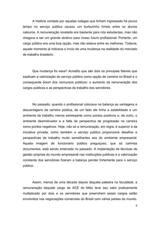 4
A história contada por aquelas colegas que tinham ingressado há pouco
tempo no serviço público causou um burburinho tímido entre os alunos
calouros. A remuneração revelada era bastante para nós estudantes, mas não
chegava a ser um grande atrativo para nosso futuro profissional. Portanto, um
cargo público era uma boa opção, mas não estava entre as melhores. Todavia,
aquele momento já indicava o início de uma mudança na realidade do mercado
de trabalho brasileiro.
Que mudança foi essa? Acredito que são dois os principais fatores que
explicam a valorização do serviço público como opção de carreira no Brasil e o
consequente boom dos concursos públicos: o aumento da remuneração dos
cargos públicos e as perspectivas de trabalho dos servidores.
No passado, quando o profissional colocava na balança as vantagens e
desvantagens da carreira pública, de um lado ele tinha a estabilidade e um
ambiente de trabalho menos estressante como pontos positivos e, de outro, o
ambiente desmotivador e a falta de perspectiva de progressão na carreira
como pontos negativos. Hoje, não só a remuneração, em regra, é superior à da
iniciativa privada, como também o serviço público proporciona desafios e
perspectivas de trabalho muito semelhantes aos do ambiente empresarial.
Aquela imagem de funcionário público preguiçoso, que só carimba
documentos, está sendo enterrada no passado. A implantação de técnicas de
gestão próprias do mundo empresarial nas instituições públicas e a valorização
constante dos servidores fizeram a balança pender fortemente para o serviço
público.
Assim, menos de uma década depois daquela palestra na faculdade, a
remuneração daquele cargo de ACE do Mdic teve seu valor praticamente
multiplicado por dois e os servidores que preenchem esses cargos estão
envolvidos nas negociações comerciais do Brasil com vários países do mundo.
 