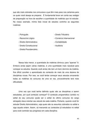 40
que são mais cobradas nos concursos e que têm mais peso nos certames para
os quais você deseja se preparar. É fundamental levar em conta seu estágio
de preparação na hora de escolher a quantidade de matérias que irá estudar.
No nosso exemplo, minha lista inicial de estudos continha as seguintes
matérias:
- Português
- Raciocínio Lógico
- Direito Administrativo
- Direito Constitucional
- Direito Previdenciário
- Direito Tributário
- Comércio Internacional
- Contabilidade
- Auditoria
Nessa lista menor, a quantidade de matérias diminuiu para “apenas” 9.
Embora ainda sejam várias matérias, é uma quantidade mais razoável para
começar os estudos. Quando você ainda não tem um bom domínio da matéria,
fica difícil conciliar o aprendizado do conteúdo de mais de uma dezena de
disciplinas novas. Por isso, se você tentar começar seus estudos encarando
todas as matérias do concurso de uma só vez, provavelmente terá mais
dificuldade.
Uma vez que você tenha definido quais são as disciplinas a serem
estudadas, por qual conteúdo começar? O conteúdo programático contido no
edital do seu concurso (pode ser o edital do último concurso do cargo
almejado) deve orientar seu estudo de cada matéria. Portanto, quando você for
estudar Direito Administrativo, veja quais são os assuntos cobrados no edital e
siga aquela ordem. Assim, vá marcando os conteúdos já estudados no edital
para você controlar seu progresso em cada disciplina.
 