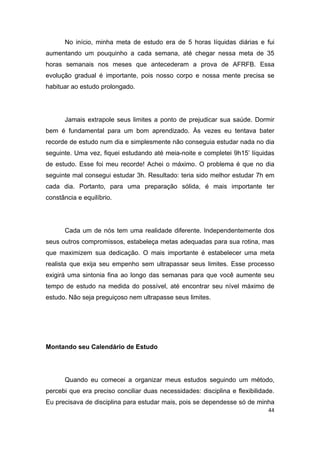 44
No início, minha meta de estudo era de 5 horas líquidas diárias e fui
aumentando um pouquinho a cada semana, até chegar nessa meta de 35
horas semanais nos meses que antecederam a prova de AFRFB. Essa
evolução gradual é importante, pois nosso corpo e nossa mente precisa se
habituar ao estudo prolongado.
Jamais extrapole seus limites a ponto de prejudicar sua saúde. Dormir
bem é fundamental para um bom aprendizado. Às vezes eu tentava bater
recorde de estudo num dia e simplesmente não conseguia estudar nada no dia
seguinte. Uma vez, fiquei estudando até meia-noite e completei 9h15’ líquidas
de estudo. Esse foi meu recorde! Achei o máximo. O problema é que no dia
seguinte mal consegui estudar 3h. Resultado: teria sido melhor estudar 7h em
cada dia. Portanto, para uma preparação sólida, é mais importante ter
constância e equilíbrio.
Cada um de nós tem uma realidade diferente. Independentemente dos
seus outros compromissos, estabeleça metas adequadas para sua rotina, mas
que maximizem sua dedicação. O mais importante é estabelecer uma meta
realista que exija seu empenho sem ultrapassar seus limites. Esse processo
exigirá uma sintonia fina ao longo das semanas para que você aumente seu
tempo de estudo na medida do possível, até encontrar seu nível máximo de
estudo. Não seja preguiçoso nem ultrapasse seus limites.
Montando seu Calendário de Estudo
Quando eu comecei a organizar meus estudos seguindo um método,
percebi que era preciso conciliar duas necessidades: disciplina e flexibilidade.
Eu precisava de disciplina para estudar mais, pois se dependesse só de minha
 