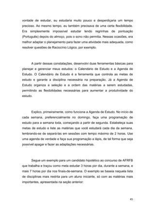 45
vontade de estudar, eu estudaria muito pouco e desperdiçaria um tempo
precioso. Ao mesmo tempo, eu também precisava de uma certa flexibilidade.
Era simplesmente impossível estudar lendo regrinhas de pontuação
(Português) depois do almoço, pois o sono não permitia. Nessas ocasiões, era
melhor adaptar o planejamento para fazer uma atividade mais adequada, como
resolver questões de Raciocínio Lógico, por exemplo.
A partir dessas constatações, desenvolvi duas ferramentas básicas para
planejar e gerenciar meus estudos: o Calendário de Estudo e a Agenda de
Estudo. O Calendário de Estudo é a ferramenta que controla as metas de
estudo e garante a disciplina necessária na preparação. Já a Agenda de
Estudo organiza a seleção e a ordem das matérias a serem estudadas,
permitindo as flexibilidades necessárias para aumentar a produtividade do
estudo.
Explico, primeiramente, como funciona a Agenda de Estudo. No início de
cada semana, preferencialmente no domingo, faça uma programação de
estudo para a semana toda, começando a partir de segunda. Estabeleça suas
metas de estudo e liste as matérias que você estudará cada dia da semana,
lembrando-se de separá-las em sessões com tempo máximo de 2 horas. Use
uma agenda de verdade e faça sua programação a lápis, de tal forma que seja
possível apagar e fazer as adaptações necessárias.
Segue um exemplo para um candidato hipotético ao concurso de AFRFB
que trabalha e traçou como meta estudar 3 horas por dia, durante a semana, e
mais 7 horas por dia nos finais-de-semana. O exemplo se baseia naquela lista
de disciplinas mais restrita para um aluno iniciante, só com as matérias mais
importantes, apresentada na seção anterior:
 