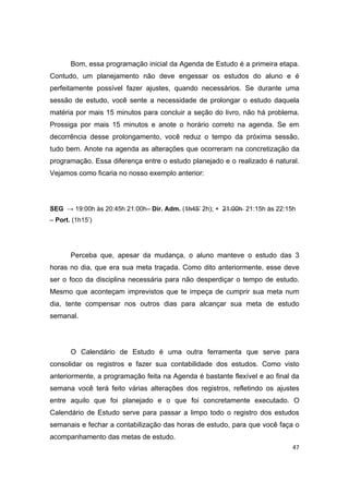 47
Bom, essa programação inicial da Agenda de Estudo é a primeira etapa.
Contudo, um planejamento não deve engessar os estudos do aluno e é
perfeitamente possível fazer ajustes, quando necessários. Se durante uma
sessão de estudo, você sente a necessidade de prolongar o estudo daquela
matéria por mais 15 minutos para concluir a seção do livro, não há problema.
Prossiga por mais 15 minutos e anote o horário correto na agenda. Se em
decorrência desse prolongamento, você reduz o tempo da próxima sessão,
tudo bem. Anote na agenda as alterações que ocorreram na concretização da
programação. Essa diferença entre o estudo planejado e o realizado é natural.
Vejamos como ficaria no nosso exemplo anterior:
SEG → 19:00h às 20:45h 21:00h– Dir. Adm. (1h45’ 2h); + 21:00h 21:15h às 22:15h
– Port. (1h15’)
Perceba que, apesar da mudança, o aluno manteve o estudo das 3
horas no dia, que era sua meta traçada. Como dito anteriormente, esse deve
ser o foco da disciplina necessária para não desperdiçar o tempo de estudo.
Mesmo que aconteçam imprevistos que te impeça de cumprir sua meta num
dia, tente compensar nos outros dias para alcançar sua meta de estudo
semanal.
O Calendário de Estudo é uma outra ferramenta que serve para
consolidar os registros e fazer sua contabilidade dos estudos. Como visto
anteriormente, a programação feita na Agenda é bastante flexível e ao final da
semana você terá feito várias alterações dos registros, refletindo os ajustes
entre aquilo que foi planejado e o que foi concretamente executado. O
Calendário de Estudo serve para passar a limpo todo o registro dos estudos
semanais e fechar a contabilização das horas de estudo, para que você faça o
acompanhamento das metas de estudo.
 