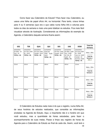 48
Como fazer seu Calendário de Estudo? Para fazer meu Calendário, eu
usava uma folha de papel ofício A4, na horizontal. Para tanto, criava linhas
para 4 ou 5 semanas (que era o que cabia numa folha A4) e colunas para
todos os dias da semana e mais uma para totalizar os estudos. Fica mais fácil
visualizar através de ilustração. Considerando as informações do exemplo da
Agenda, o Calendário daquela semana ficaria assim:
SEG TER QUA QUI SEX SAB DOM
Total da
Semana
18/10/2010
Dir Adm ‐ 2h
Port ‐ 1h
TOTAL = 3h
19/10/2010
Dir Trib‐ 1h45'
RL ‐ 1h15'
TOTAL = 3h
20/10/2010
Dir Cons 1h45'
Contab ‐ 1h15'
TOTAL = 3h
21/10/2010
Com Int‐
1h45' Audit ‐
1h15'
TOTAL = 3h
22/10/2010
Dir Prev‐ 1h45'
Contab ‐ 1h15'
TOTAL = 3h
23/10/2010
Dir Adm‐ 1h30'
Port ‐ 1h30'
Dir Trib‐ 2h
Audit ‐ 2h
TOTAL = 7h
24/10/2010
Dir Cons 1h30'
RL ‐ 1h30'
Com Int‐ 1h30'
Contab ‐ 1h
Dir Prev‐ 1h30'
TOTAL = 7h
Meta ‐ 29hs
‐‐‐‐‐‐‐‐‐‐‐‐
Total da
Semana =
29hs √
25/out 26/out 27/out 28/out 29/out 30/out 31/out
Meta ‐ 29hs
‐‐‐‐‐‐‐‐‐‐‐‐
Total da
Semana =
01/nov 02/nov 03/nov 04/nov 05/nov 06/nov 07/nov
Meta ‐ 29hs
‐‐‐‐‐‐‐‐‐‐‐‐
Total da
Semana =
08/nov 09/nov 10/nov 11/nov 12/nov 13/nov 14/nov
Meta ‐ 29hs
‐‐‐‐‐‐‐‐‐‐‐‐
Total da
Semana =
O Calendário de Estudos nada mais é do que o registro, numa folha A4,
de seus horários de estudos realizados, que consolida as informações
anotadas na Agenda de Estudo. Aqui, o importante não é o horário em que
você estudou, mas a quantidade de horas estudadas, para fazer o
acompanhamento de suas metas. Passe a limpo seu registro de horas da
Agenda para o Calendário de Estudo ao final de cada dia. Assim, você terá o
 