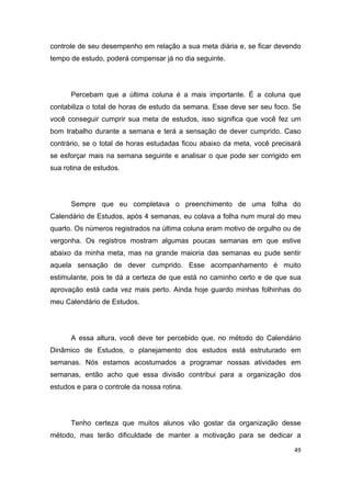 49
controle de seu desempenho em relação a sua meta diária e, se ficar devendo
tempo de estudo, poderá compensar já no dia seguinte.
Percebam que a última coluna é a mais importante. É a coluna que
contabiliza o total de horas de estudo da semana. Esse deve ser seu foco. Se
você conseguir cumprir sua meta de estudos, isso significa que você fez um
bom trabalho durante a semana e terá a sensação de dever cumprido. Caso
contrário, se o total de horas estudadas ficou abaixo da meta, você precisará
se esforçar mais na semana seguinte e analisar o que pode ser corrigido em
sua rotina de estudos.
Sempre que eu completava o preenchimento de uma folha do
Calendário de Estudos, após 4 semanas, eu colava a folha num mural do meu
quarto. Os números registrados na última coluna eram motivo de orgulho ou de
vergonha. Os registros mostram algumas poucas semanas em que estive
abaixo da minha meta, mas na grande maioria das semanas eu pude sentir
aquela sensação de dever cumprido. Esse acompanhamento é muito
estimulante, pois te dá a certeza de que está no caminho certo e de que sua
aprovação está cada vez mais perto. Ainda hoje guardo minhas folhinhas do
meu Calendário de Estudos.
A essa altura, você deve ter percebido que, no método do Calendário
Dinâmico de Estudos, o planejamento dos estudos está estruturado em
semanas. Nós estamos acostumados a programar nossas atividades em
semanas, então acho que essa divisão contribui para a organização dos
estudos e para o controle da nossa rotina.
Tenho certeza que muitos alunos vão gostar da organização desse
método, mas terão dificuldade de manter a motivação para se dedicar a
 