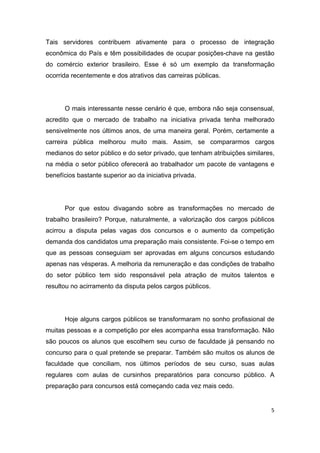 5
Tais servidores contribuem ativamente para o processo de integração
econômica do País e têm possibilidades de ocupar posições-chave na gestão
do comércio exterior brasileiro. Esse é só um exemplo da transformação
ocorrida recentemente e dos atrativos das carreiras públicas.
O mais interessante nesse cenário é que, embora não seja consensual,
acredito que o mercado de trabalho na iniciativa privada tenha melhorado
sensivelmente nos últimos anos, de uma maneira geral. Porém, certamente a
carreira pública melhorou muito mais. Assim, se compararmos cargos
medianos do setor público e do setor privado, que tenham atribuições similares,
na média o setor público oferecerá ao trabalhador um pacote de vantagens e
benefícios bastante superior ao da iniciativa privada.
Por que estou divagando sobre as transformações no mercado de
trabalho brasileiro? Porque, naturalmente, a valorização dos cargos públicos
acirrou a disputa pelas vagas dos concursos e o aumento da competição
demanda dos candidatos uma preparação mais consistente. Foi-se o tempo em
que as pessoas conseguiam ser aprovadas em alguns concursos estudando
apenas nas vésperas. A melhoria da remuneração e das condições de trabalho
do setor público tem sido responsável pela atração de muitos talentos e
resultou no acirramento da disputa pelos cargos públicos.
Hoje alguns cargos públicos se transformaram no sonho profissional de
muitas pessoas e a competição por eles acompanha essa transformação. Não
são poucos os alunos que escolhem seu curso de faculdade já pensando no
concurso para o qual pretende se preparar. Também são muitos os alunos de
faculdade que conciliam, nos últimos períodos de seu curso, suas aulas
regulares com aulas de cursinhos preparatórios para concurso público. A
preparação para concursos está começando cada vez mais cedo.
 
