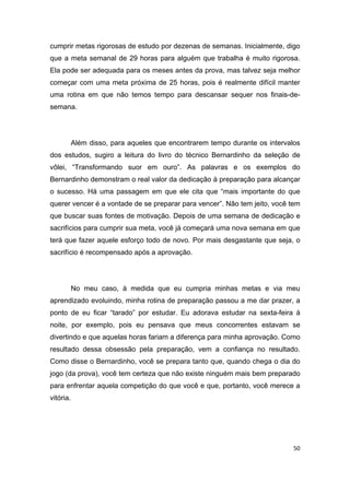 50
cumprir metas rigorosas de estudo por dezenas de semanas. Inicialmente, digo
que a meta semanal de 29 horas para alguém que trabalha é muito rigorosa.
Ela pode ser adequada para os meses antes da prova, mas talvez seja melhor
começar com uma meta próxima de 25 horas, pois é realmente difícil manter
uma rotina em que não temos tempo para descansar sequer nos finais-de-
semana.
Além disso, para aqueles que encontrarem tempo durante os intervalos
dos estudos, sugiro a leitura do livro do técnico Bernardinho da seleção de
vôlei, “Transformando suor em ouro”. As palavras e os exemplos do
Bernardinho demonstram o real valor da dedicação à preparação para alcançar
o sucesso. Há uma passagem em que ele cita que “mais importante do que
querer vencer é a vontade de se preparar para vencer”. Não tem jeito, você tem
que buscar suas fontes de motivação. Depois de uma semana de dedicação e
sacrifícios para cumprir sua meta, você já começará uma nova semana em que
terá que fazer aquele esforço todo de novo. Por mais desgastante que seja, o
sacrifício é recompensado após a aprovação.
No meu caso, à medida que eu cumpria minhas metas e via meu
aprendizado evoluindo, minha rotina de preparação passou a me dar prazer, a
ponto de eu ficar “tarado” por estudar. Eu adorava estudar na sexta-feira à
noite, por exemplo, pois eu pensava que meus concorrentes estavam se
divertindo e que aquelas horas fariam a diferença para minha aprovação. Como
resultado dessa obsessão pela preparação, vem a confiança no resultado.
Como disse o Bernardinho, você se prepara tanto que, quando chega o dia do
jogo (da prova), você tem certeza que não existe ninguém mais bem preparado
para enfrentar aquela competição do que você e que, portanto, você merece a
vitória.
 