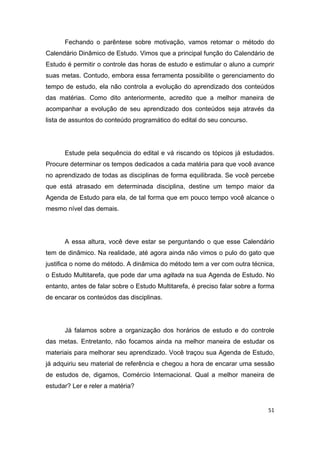 51
Fechando o parêntese sobre motivação, vamos retomar o método do
Calendário Dinâmico de Estudo. Vimos que a principal função do Calendário de
Estudo é permitir o controle das horas de estudo e estimular o aluno a cumprir
suas metas. Contudo, embora essa ferramenta possibilite o gerenciamento do
tempo de estudo, ela não controla a evolução do aprendizado dos conteúdos
das matérias. Como dito anteriormente, acredito que a melhor maneira de
acompanhar a evolução de seu aprendizado dos conteúdos seja através da
lista de assuntos do conteúdo programático do edital do seu concurso.
Estude pela sequência do edital e vá riscando os tópicos já estudados.
Procure determinar os tempos dedicados a cada matéria para que você avance
no aprendizado de todas as disciplinas de forma equilibrada. Se você percebe
que está atrasado em determinada disciplina, destine um tempo maior da
Agenda de Estudo para ela, de tal forma que em pouco tempo você alcance o
mesmo nível das demais.
A essa altura, você deve estar se perguntando o que esse Calendário
tem de dinâmico. Na realidade, até agora ainda não vimos o pulo do gato que
justifica o nome do método. A dinâmica do método tem a ver com outra técnica,
o Estudo Multitarefa, que pode dar uma agitada na sua Agenda de Estudo. No
entanto, antes de falar sobre o Estudo Multitarefa, é preciso falar sobre a forma
de encarar os conteúdos das disciplinas.
Já falamos sobre a organização dos horários de estudo e do controle
das metas. Entretanto, não focamos ainda na melhor maneira de estudar os
materiais para melhorar seu aprendizado. Você traçou sua Agenda de Estudo,
já adquiriu seu material de referência e chegou a hora de encarar uma sessão
de estudos de, digamos, Comércio Internacional. Qual a melhor maneira de
estudar? Ler e reler a matéria?
 