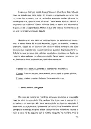 52
Eu poderia falar dos estilos de aprendizagem diferentes e das melhores
dicas de estudo para cada estilo. No entanto, a experiência no mundo dos
concursos tem mostrado que os candidatos aprovados adotam técnicas de
estudo parecidas, que são mais eficientes. Dentre essas técnicas, destaco a
importância de se estudar fazendo resumos. Esse é o melhor jeito de aumentar
a qualidade de seu aprendizado. Melhor do que ler 5 vezes a mesma matéria é
ler uma vez e fazer um resumo daquilo.
Naturalmente, nem todas as matérias devem ser estudadas do mesmo
jeito. A melhor forma de estudar Raciocínio Lógico, por exemplo, é fazendo
exercícios. Depois de ter estudado um pouco de teoria, Português era outra
disciplina que eu gostava de estudar resolvendo questões de provas anteriores.
Entretanto, para a maioria das matérias, sobretudo as disciplinas de Direito, os
resumos são excelentes para fixar o conteúdo. Sendo assim, recomendo que
você encare os livros e apostilas seguindo algumas etapas:
1° passo: ler os capítulos, grifando os trechos mais importantes;
2° passo: fazer um resumo, transcrevendo para o papel as partes grifadas;
3° passo: resolver questões fechadas de provas anteriores.
1° passo: Leitura com grifos
De posse do material de referência para cada disciplina, a preparação
deve ter início com o estudo dos capítulos dos livros, para ir avançando o
aprendizado por assuntos. Não basta ler o capítulo, você precisa estudá-lo. A
essa altura, você já percebeu que estudar para concurso é diferente de estudar
para prova de colégio. Naquela época, você podia ler o material na véspera e
fazer a prova no dia seguinte com a matéria fresquinha na memória. Para o
 