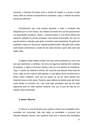 53
concurso, o intervalo de tempo entre o estudo da matéria e a prova é muito
maior, além do volume incomparável de conteúdos. Logo, o método de estudo
precisa ser diferente.
Considerando que você precisa aprender e reter o conteúdo das
disciplinas por um bom tempo, seu método de estudo tem que lhe proporcionar
um aprendizado duradouro. Assim, o primeiro passo é uma leitura atenta dos
capítulos, grifando os pontos principais. Use caneta marca-texto, de uma cor
que lhe chame a atenção, para grifar os trechos mais importantes. Os grifos lhe
auxiliarão a fazer um resumo do capítulo posteriormente. Não grife tudo, senão
você estará contrariando a razão de ser dessa técnica: quem grifa tudo não
realça nada.
O objetivo deste método é fazer com que você só precise ler o livro uma
vez para apreender o conteúdo. Os livros de algumas matérias têm centenas
de páginas, e alguns concursos cobram mais de uma dezena de disciplinas.
Logo, o volume de material é imenso. Se você tem que estudar meia dúzia de
livros, cada um com mais de 500 páginas, e mais alguns livros de exercícios e
tantos outros materiais, você não vai querer ter de ler cada capítulo dos
materiais duas ou três vezes. Portanto, esse método de estudo pode até tomar
muito tempo na primeira vez, mas você logo perceberá que ele lhe dará
segurança para ler cada capítulo somente uma vez, já que se trata de um
método mais concentrado.
2° passo: Resumo
O resumo é uma ferramenta que auxilia a maioria dos candidatos bem-
sucedidos em concursos. Não são todos os candidatos a concurso que
estudam fazendo resumo, mas podemos dizer que a maioria dos candidatos
 