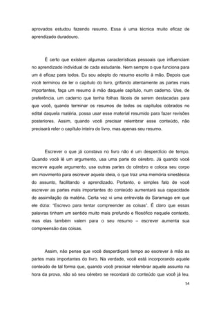 54
aprovados estudou fazendo resumo. Essa é uma técnica muito eficaz de
aprendizado duradouro.
É certo que existem algumas características pessoais que influenciam
no aprendizado individual de cada estudante. Nem sempre o que funciona para
um é eficaz para todos. Eu sou adepto do resumo escrito à mão. Depois que
você terminou de ler o capítulo do livro, grifando atentamente as partes mais
importantes, faça um resumo à mão daquele capítulo, num caderno. Use, de
preferência, um caderno que tenha folhas fáceis de serem destacadas para
que você, quando terminar os resumos de todos os capítulos cobrados no
edital daquela matéria, possa usar esse material resumido para fazer revisões
posteriores. Assim, quando você precisar relembrar esse conteúdo, não
precisará reler o capítulo inteiro do livro, mas apenas seu resumo.
Escrever o que já constava no livro não é um desperdício de tempo.
Quando você lê um argumento, usa uma parte do cérebro. Já quando você
escreve aquele argumento, usa outras partes do cérebro e coloca seu corpo
em movimento para escrever aquela ideia, o que traz uma memória sinestésica
do assunto, facilitando o aprendizado. Portanto, o simples fato de você
escrever as partes mais importantes do conteúdo aumentará sua capacidade
de assimilação da matéria. Certa vez vi uma entrevista do Saramago em que
ele dizia: “Escrevo para tentar compreender as coisas”. É claro que essas
palavras tinham um sentido muito mais profundo e filosófico naquele contexto,
mas elas também valem para o seu resumo – escrever aumenta sua
compreensão das coisas.
Assim, não pense que você desperdiçará tempo ao escrever à mão as
partes mais importantes do livro. Na verdade, você está incorporando aquele
conteúdo de tal forma que, quando você precisar relembrar aquele assunto na
hora da prova, não só seu cérebro se recordará do conteúdo que você já leu,
 