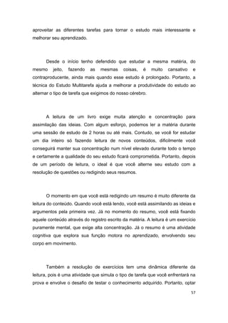 57
aproveitar as diferentes tarefas para tornar o estudo mais interessante e
melhorar seu aprendizado.
Desde o início tenho defendido que estudar a mesma matéria, do
mesmo jeito, fazendo as mesmas coisas, é muito cansativo e
contraproducente, ainda mais quando esse estudo é prolongado. Portanto, a
técnica do Estudo Multitarefa ajuda a melhorar a produtividade do estudo ao
alternar o tipo de tarefa que exigimos do nosso cérebro.
A leitura de um livro exige muita atenção e concentração para
assimilação das ideias. Com algum esforço, podemos ler a matéria durante
uma sessão de estudo de 2 horas ou até mais. Contudo, se você for estudar
um dia inteiro só fazendo leitura de novos conteúdos, dificilmente você
conseguirá manter sua concentração num nível elevado durante todo o tempo
e certamente a qualidade do seu estudo ficará comprometida. Portanto, depois
de um período de leitura, o ideal é que você alterne seu estudo com a
resolução de questões ou redigindo seus resumos.
O momento em que você está redigindo um resumo é muito diferente da
leitura do conteúdo. Quando você está lendo, você está assimilando as ideias e
argumentos pela primeira vez. Já no momento do resumo, você está fixando
aquele conteúdo através do registro escrito da matéria. A leitura é um exercício
puramente mental, que exige alta concentração. Já o resumo é uma atividade
cognitiva que explora sua função motora no aprendizado, envolvendo seu
corpo em movimento.
Também a resolução de exercícios tem uma dinâmica diferente da
leitura, pois é uma atividade que simula o tipo de tarefa que você enfrentará na
prova e envolve o desafio de testar o conhecimento adquirido. Portanto, optar
 