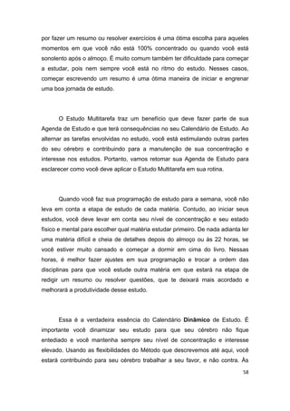 58
por fazer um resumo ou resolver exercícios é uma ótima escolha para aqueles
momentos em que você não está 100% concentrado ou quando você está
sonolento após o almoço. É muito comum também ter dificuldade para começar
a estudar, pois nem sempre você está no ritmo do estudo. Nesses casos,
começar escrevendo um resumo é uma ótima maneira de iniciar e engrenar
uma boa jornada de estudo.
O Estudo Multitarefa traz um benefício que deve fazer parte de sua
Agenda de Estudo e que terá consequências no seu Calendário de Estudo. Ao
alternar as tarefas envolvidas no estudo, você está estimulando outras partes
do seu cérebro e contribuindo para a manutenção de sua concentração e
interesse nos estudos. Portanto, vamos retomar sua Agenda de Estudo para
esclarecer como você deve aplicar o Estudo Multitarefa em sua rotina.
Quando você faz sua programação de estudo para a semana, você não
leva em conta a etapa de estudo de cada matéria. Contudo, ao iniciar seus
estudos, você deve levar em conta seu nível de concentração e seu estado
físico e mental para escolher qual matéria estudar primeiro. De nada adianta ler
uma matéria difícil e cheia de detalhes depois do almoço ou às 22 horas, se
você estiver muito cansado e começar a dormir em cima do livro. Nessas
horas, é melhor fazer ajustes em sua programação e trocar a ordem das
disciplinas para que você estude outra matéria em que estará na etapa de
redigir um resumo ou resolver questões, que te deixará mais acordado e
melhorará a produtividade desse estudo.
Essa é a verdadeira essência do Calendário Dinâmico de Estudo. É
importante você dinamizar seu estudo para que seu cérebro não fique
entediado e você mantenha sempre seu nível de concentração e interesse
elevado. Usando as flexibilidades do Método que descrevemos até aqui, você
estará contribuindo para seu cérebro trabalhar a seu favor, e não contra. Às
 