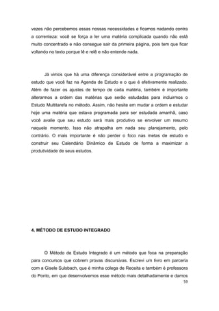 59
vezes não percebemos essas nossas necessidades e ficamos nadando contra
a correnteza: você se força a ler uma matéria complicada quando não está
muito concentrado e não consegue sair da primeira página, pois tem que ficar
voltando no texto porque lê e relê e não entende nada.
Já vimos que há uma diferença considerável entre a programação de
estudo que você faz na Agenda de Estudo e o que é efetivamente realizado.
Além de fazer os ajustes de tempo de cada matéria, também é importante
alterarmos a ordem das matérias que serão estudadas para incluirmos o
Estudo Multitarefa no método. Assim, não hesite em mudar a ordem e estudar
hoje uma matéria que estava programada para ser estudada amanhã, caso
você avalie que seu estudo será mais produtivo se envolver um resumo
naquele momento. Isso não atrapalha em nada seu planejamento, pelo
contrário. O mais importante é não perder o foco nas metas de estudo e
construir seu Calendário Dinâmico de Estudo de forma a maximizar a
produtividade de seus estudos.
4. MÉTODO DE ESTUDO INTEGRADO
O Método de Estudo Integrado é um método que foca na preparação
para concursos que cobrem provas discursivas. Escrevi um livro em parceria
com a Gisele Sulsbach, que é minha colega de Receita e também é professora
do Ponto, em que desenvolvemos esse método mais detalhadamente e damos
 