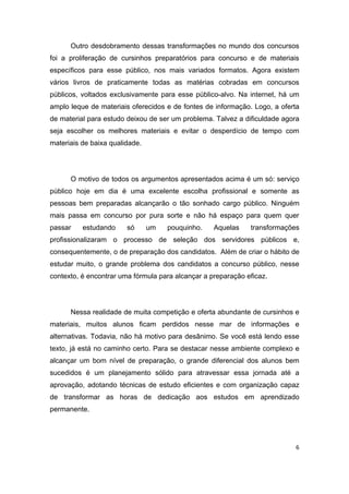 6
Outro desdobramento dessas transformações no mundo dos concursos
foi a proliferação de cursinhos preparatórios para concurso e de materiais
específicos para esse público, nos mais variados formatos. Agora existem
vários livros de praticamente todas as matérias cobradas em concursos
públicos, voltados exclusivamente para esse público-alvo. Na internet, há um
amplo leque de materiais oferecidos e de fontes de informação. Logo, a oferta
de material para estudo deixou de ser um problema. Talvez a dificuldade agora
seja escolher os melhores materiais e evitar o desperdício de tempo com
materiais de baixa qualidade.
O motivo de todos os argumentos apresentados acima é um só: serviço
público hoje em dia é uma excelente escolha profissional e somente as
pessoas bem preparadas alcançarão o tão sonhado cargo público. Ninguém
mais passa em concurso por pura sorte e não há espaço para quem quer
passar estudando só um pouquinho. Aquelas transformações
profissionalizaram o processo de seleção dos servidores públicos e,
consequentemente, o de preparação dos candidatos. Além de criar o hábito de
estudar muito, o grande problema dos candidatos a concurso público, nesse
contexto, é encontrar uma fórmula para alcançar a preparação eficaz.
Nessa realidade de muita competição e oferta abundante de cursinhos e
materiais, muitos alunos ficam perdidos nesse mar de informações e
alternativas. Todavia, não há motivo para desânimo. Se você está lendo esse
texto, já está no caminho certo. Para se destacar nesse ambiente complexo e
alcançar um bom nível de preparação, o grande diferencial dos alunos bem
sucedidos é um planejamento sólido para atravessar essa jornada até a
aprovação, adotando técnicas de estudo eficientes e com organização capaz
de transformar as horas de dedicação aos estudos em aprendizado
permanente.
 