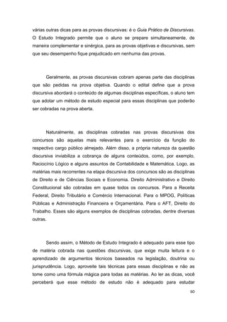 60
várias outras dicas para as provas discursivas: é o Guia Prático de Discursivas.
O Estudo Integrado permite que o aluno se prepare simultaneamente, de
maneira complementar e sinérgica, para as provas objetivas e discursivas, sem
que seu desempenho fique prejudicado em nenhuma das provas.
Geralmente, as provas discursivas cobram apenas parte das disciplinas
que são pedidas na prova objetiva. Quando o edital define que a prova
discursiva abordará o conteúdo de algumas disciplinas específicas, o aluno tem
que adotar um método de estudo especial para essas disciplinas que poderão
ser cobradas na prova aberta.
Naturalmente, as disciplinas cobradas nas provas discursivas dos
concursos são aquelas mais relevantes para o exercício da função do
respectivo cargo público almejado. Além disso, a própria natureza da questão
discursiva inviabiliza a cobrança de alguns conteúdos, como, por exemplo,
Raciocínio Lógico e alguns assuntos de Contabilidade e Matemática. Logo, as
matérias mais recorrentes na etapa discursiva dos concursos são as disciplinas
de Direito e de Ciências Sociais e Economia. Direito Administrativo e Direito
Constitucional são cobradas em quase todos os concursos. Para a Receita
Federal, Direito Tributário e Comércio Internacional. Para o MPOG, Políticas
Públicas e Administração Financeira e Orçamentária. Para o AFT, Direito do
Trabalho. Esses são alguns exemplos de disciplinas cobradas, dentre diversas
outras.
Sendo assim, o Método de Estudo Integrado é adequado para esse tipo
de matéria cobrada nas questões discursivas, que exige muita leitura e o
aprendizado de argumentos técnicos baseados na legislação, doutrina ou
jurisprudência. Logo, aproveite tais técnicas para essas disciplinas e não as
tome como uma fórmula mágica para todas as matérias. Ao ler as dicas, você
perceberá que esse método de estudo não é adequado para estudar
 