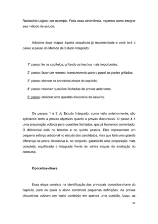61
Raciocínio Lógico, por exemplo. Feita essa advertência, vejamos como integrar
seu método de estudo.
Adicione duas etapas àquela sequência já recomendada e você terá o
passo a passo do Método de Estudo Integrado:
1° passo: ler os capítulos, grifando os trechos mais importantes;
2° passo: fazer um resumo, transcrevendo para o papel as partes grifadas;
3° passo: elencar os conceitos-chave do capítulo;
4° passo: resolver questões fechadas de provas anteriores;
5° passo: elaborar uma questão discursiva do assunto.
Os passos 1 e 2 do Estudo Integrado, como visto anteriormente, são
aplicáveis tanto a provas objetivas quanto a provas discursivas. O passo 4 é
uma preparação voltada para questões fechadas, que já havíamos comentado.
O diferencial está no terceiro e no quinto passos. Eles representam um
pequeno esforço adicional no estudo dos candidatos, mas que fará uma grande
diferença na prova discursiva e, no conjunto, garantirão uma preparação mais
completa, equilibrada e integrada frente às várias etapas de avaliação do
concurso.
Conceitos-chave
Essa etapa consiste na identificação dos principais conceitos-chave do
capítulo, para os quais o aluno construirá pequenas definições. As provas
discursivas cobram um vasto conteúdo em apenas uma questão. Logo, as
 
