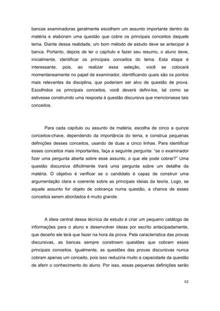 62
bancas examinadoras geralmente escolhem um assunto importante dentro da
matéria e elaboram uma questão que cobre os principais conceitos daquele
tema. Diante dessa realidade, um bom método de estudo deve se antecipar à
banca. Portanto, depois de ler o capítulo e fazer seu resumo, o aluno deve,
inicialmente, identificar os principais conceitos do tema. Esta etapa é
interessante, pois, ao realizar essa seleção, você se colocará
momentaneamente no papel de examinador, identificando quais são os pontos
mais relevantes da disciplina, que poderiam ser alvo de questão de prova.
Escolhidos os principais conceitos, você deverá defini-los, tal como se
estivesse construindo uma resposta à questão discursiva que mencionasse tais
conceitos.
Para cada capítulo ou assunto da matéria, escolha de cinco a quinze
conceitos-chave, dependendo da importância do tema, e construa pequenas
definições desses conceitos, usando de duas a cinco linhas. Para identificar
esses conceitos mais importantes, faça a seguinte pergunta: “se o examinador
fizer uma pergunta aberta sobre esse assunto, o que ele pode cobrar?” Uma
questão discursiva dificilmente trará uma pergunta sobre um detalhe da
matéria. O objetivo é verificar se o candidato é capaz de construir uma
argumentação clara e coerente sobre as principais ideias da teoria. Logo, se
aquele assunto for objeto de cobrança numa questão, a chance de esses
conceitos serem abordados é muito grande.
A ideia central dessa técnica de estudo é criar um pequeno catálogo de
informações para o aluno e desenvolver ideias por escrito antecipadamente,
que decerto ele terá que fazer na hora da prova. Pela característica das provas
discursivas, as bancas sempre constroem questões que cobram esses
principais conceitos. Igualmente, as questões das provas discursivas nunca
cobram apenas um conceito, pois isso reduziria muito a capacidade da questão
de aferir o conhecimento do aluno. Por isso, essas pequenas definições serão
 