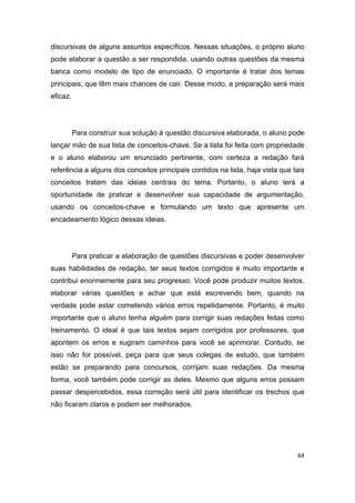 64
discursivas de alguns assuntos específicos. Nessas situações, o próprio aluno
pode elaborar a questão a ser respondida, usando outras questões da mesma
banca como modelo de tipo de enunciado. O importante é tratar dos temas
principais, que têm mais chances de cair. Desse modo, a preparação será mais
eficaz.
Para construir sua solução à questão discursiva elaborada, o aluno pode
lançar mão de sua lista de conceitos-chave. Se a lista foi feita com propriedade
e o aluno elaborou um enunciado pertinente, com certeza a redação fará
referência a alguns dos conceitos principais contidos na lista, haja vista que tais
conceitos tratam das ideias centrais do tema. Portanto, o aluno terá a
oportunidade de praticar e desenvolver sua capacidade de argumentação,
usando os conceitos-chave e formulando um texto que apresente um
encadeamento lógico dessas ideias.
Para praticar a elaboração de questões discursivas e poder desenvolver
suas habilidades de redação, ter seus textos corrigidos é muito importante e
contribui enormemente para seu progresso. Você pode produzir muitos textos,
elaborar várias questões e achar que está escrevendo bem, quando na
verdade pode estar cometendo vários erros repetidamente. Portanto, é muito
importante que o aluno tenha alguém para corrigir suas redações feitas como
treinamento. O ideal é que tais textos sejam corrigidos por professores, que
apontem os erros e sugiram caminhos para você se aprimorar. Contudo, se
isso não for possível, peça para que seus colegas de estudo, que também
estão se preparando para concursos, corrijam suas redações. Da mesma
forma, você também pode corrigir as deles. Mesmo que alguns erros possam
passar despercebidos, essa correção será útil para identificar os trechos que
não ficaram claros e podem ser melhorados.
 