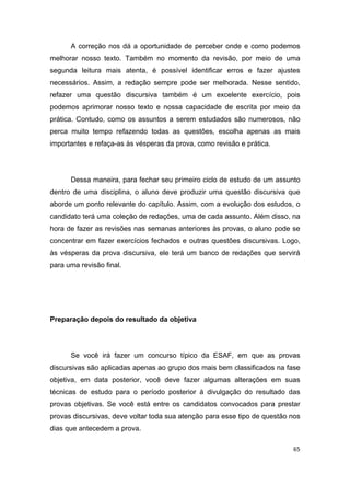 65
A correção nos dá a oportunidade de perceber onde e como podemos
melhorar nosso texto. Também no momento da revisão, por meio de uma
segunda leitura mais atenta, é possível identificar erros e fazer ajustes
necessários. Assim, a redação sempre pode ser melhorada. Nesse sentido,
refazer uma questão discursiva também é um excelente exercício, pois
podemos aprimorar nosso texto e nossa capacidade de escrita por meio da
prática. Contudo, como os assuntos a serem estudados são numerosos, não
perca muito tempo refazendo todas as questões, escolha apenas as mais
importantes e refaça-as às vésperas da prova, como revisão e prática.
Dessa maneira, para fechar seu primeiro ciclo de estudo de um assunto
dentro de uma disciplina, o aluno deve produzir uma questão discursiva que
aborde um ponto relevante do capítulo. Assim, com a evolução dos estudos, o
candidato terá uma coleção de redações, uma de cada assunto. Além disso, na
hora de fazer as revisões nas semanas anteriores às provas, o aluno pode se
concentrar em fazer exercícios fechados e outras questões discursivas. Logo,
às vésperas da prova discursiva, ele terá um banco de redações que servirá
para uma revisão final.
Preparação depois do resultado da objetiva
Se você irá fazer um concurso típico da ESAF, em que as provas
discursivas são aplicadas apenas ao grupo dos mais bem classificados na fase
objetiva, em data posterior, você deve fazer algumas alterações em suas
técnicas de estudo para o período posterior à divulgação do resultado das
provas objetivas. Se você está entre os candidatos convocados para prestar
provas discursivas, deve voltar toda sua atenção para esse tipo de questão nos
dias que antecedem a prova.
 