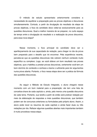 66
O método de estudo apresentado anteriormente considera a
necessidade de equilibrar a preparação para as provas objetivas e discursivas
simultaneamente. Contudo, a partir da divulgação do resultado da etapa de
provas objetivas, o foco do candidato deve voltar-se exclusivamente para as
questões discursivas. Qual a melhor maneira de se preparar, no curto espaço
de tempo entre a divulgação do resultado e a realização da prova discursiva,
para essa nova etapa?
Nesse momento, o foco principal do candidato deve ser o
aperfeiçoamento de sua capacidade de redação, para chegar no dia da prova
bem preparado para o desafio que irá encontrar. Pela experiência recente,
percebe-se que as questões discursivas não cobram nenhum conteúdo muito
específico ou complexo. Logo, se você obteve um bom resultado nas provas
objetivas, que o habilitou a prestar provas discursivas, certamente você tem um
bom domínio do conteúdo e conhece a teoria o suficiente para ter argumentos
numa prova aberta. Portanto, o foco nessa etapa deve ser a prática da fórmula
das questões discursivas.
Ao seguir o Método de Estudo Integrado, o aluno chegará nesse
momento com um bom material para a preparação: ele tem uma lista de
conceitos-chave de cada capítulo e, ainda, pelo menos uma questão discursiva
de cada tema. Portanto, sua tarefa a partir de então será praticar redação por
meio da elaboração de respostas a mais questões discursivas, que também
podem ser de concursos anteriores ou formuladas pelo próprio aluno. Assim, o
aluno pode rever os resumos de cada capítulo e ainda fazer duas ou três
redações por dia. Refazer algumas questões abertas mais importantes também
é muito proveitoso nessa etapa.
 
