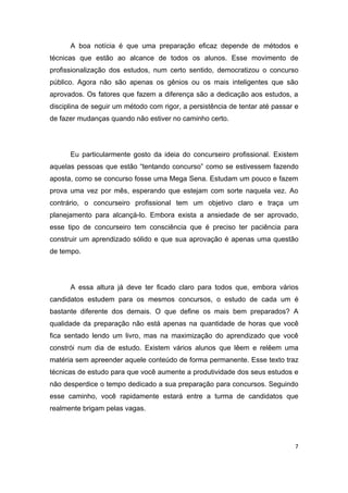 7
A boa notícia é que uma preparação eficaz depende de métodos e
técnicas que estão ao alcance de todos os alunos. Esse movimento de
profissionalização dos estudos, num certo sentido, democratizou o concurso
público. Agora não são apenas os gênios ou os mais inteligentes que são
aprovados. Os fatores que fazem a diferença são a dedicação aos estudos, a
disciplina de seguir um método com rigor, a persistência de tentar até passar e
de fazer mudanças quando não estiver no caminho certo.
Eu particularmente gosto da ideia do concurseiro profissional. Existem
aquelas pessoas que estão “tentando concurso” como se estivessem fazendo
aposta, como se concurso fosse uma Mega Sena. Estudam um pouco e fazem
prova uma vez por mês, esperando que estejam com sorte naquela vez. Ao
contrário, o concurseiro profissional tem um objetivo claro e traça um
planejamento para alcançá-lo. Embora exista a ansiedade de ser aprovado,
esse tipo de concurseiro tem consciência que é preciso ter paciência para
construir um aprendizado sólido e que sua aprovação é apenas uma questão
de tempo.
A essa altura já deve ter ficado claro para todos que, embora vários
candidatos estudem para os mesmos concursos, o estudo de cada um é
bastante diferente dos demais. O que define os mais bem preparados? A
qualidade da preparação não está apenas na quantidade de horas que você
fica sentado lendo um livro, mas na maximização do aprendizado que você
constrói num dia de estudo. Existem vários alunos que lêem e relêem uma
matéria sem apreender aquele conteúdo de forma permanente. Esse texto traz
técnicas de estudo para que você aumente a produtividade dos seus estudos e
não desperdice o tempo dedicado a sua preparação para concursos. Seguindo
esse caminho, você rapidamente estará entre a turma de candidatos que
realmente brigam pelas vagas.
 