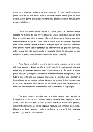 70
muito importante ter confiança na hora da prova. Por isso, prefiro começar
pelas matérias em que tenho mais facilidade e depois passar para as mais
difíceis, assim ganho confiança e melhoro meu desempenho nas demais, sem
perder muito tempo.
Outra dificuldade muito comum acontece quando o concurso exige
redação no mesmo dia das provas objetivas. Muitos candidatos deixam para
fazer a redação por último e acabam não tendo tempo para elaborar seu texto
adequadamente. Considero mais recomendável fazer as questões objetivas
mais fáceis primeiro, depois elaborar a redação e por fim voltar nas questões
mais difíceis. Assim, se não der tempo de terminar todas as questões objetivas,
pelo menos isso não compromete o resultado inteiro do concurso, o que
aconteceria caso o candidato não conseguisse fazer a redação.
Para alguns candidatos, manter a calma no dia da prova é a parte mais
difícil do concurso. Nesse sentido, é muito importante que o candidato não
deixe que as pressões externas tirem sua tranquilidade. Às vezes, o aluno
perde o foco da prova por se concentrar na necessidade de ser aprovado e em
tudo o que está em jogo naquele momento. O caminho para alcançar a
tranquilidade e a serenidade na hora da prova certamente é algo pessoal, mas
o candidato a concurso deve sempre ter em mente que a hora da prova é só o
momento de demonstrar o conhecimento adquirido durante a preparação.
Por esse motivo, acredito que a melhor receita para garantir a
tranquilidade no dia do concurso é a certeza de estar bem preparado. Se o
aluno não se preparou como deveria e se não estudou o máximo que poderia,
certamente ele vai chegar no dia da prova inseguro para enfrentar o concurso.
Quanto mais bem preparado, maior a confiança de que você fará uma boa
prova e, logo, maior a tranquilidade.
 